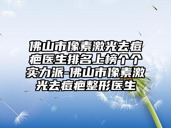 佛山市像素激光去痘疤医生排名上榜个个实力派-佛山市像素激光去痘疤整形医生