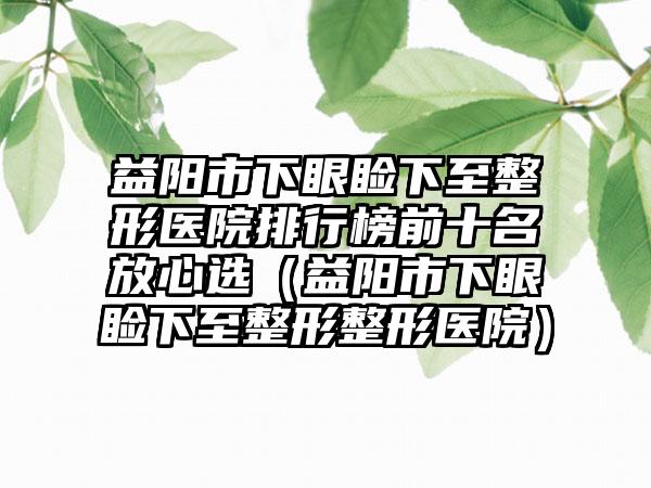 益阳市下眼睑下至整形医院排行榜前十名放心选（益阳市下眼睑下至整形整形医院）