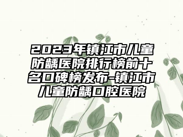 2023年镇江市儿童防龋医院排行榜前十名口碑榜发布-镇江市儿童防龋口腔医院