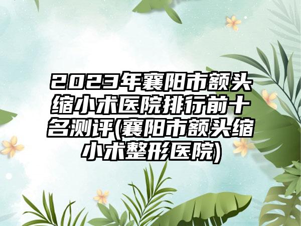 2023年襄阳市额头缩小术医院排行前十名测评(襄阳市额头缩小术整形医院)