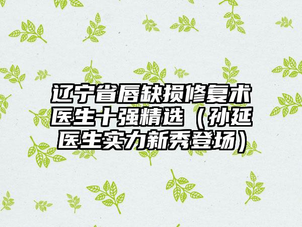 辽宁省唇缺损修复术医生十强精选（孙延医生实力新秀登场）