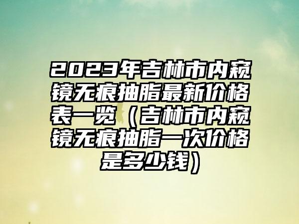 2023年吉林市内窥镜无痕抽脂最新价格表一览（吉林市内窥镜无痕抽脂一次价格是多少钱）