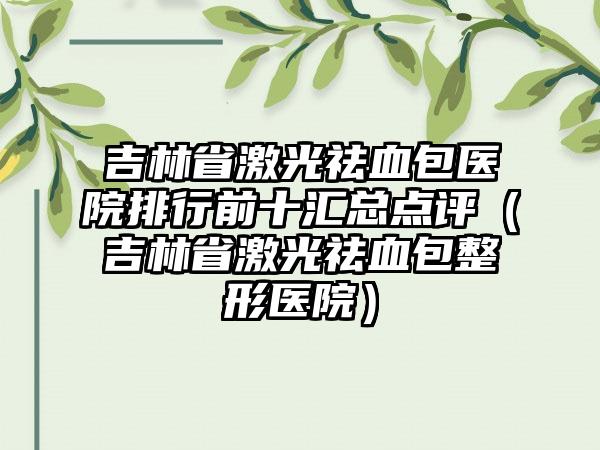 吉林省激光祛血包医院排行前十汇总点评（吉林省激光祛血包整形医院）