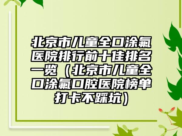 北京市儿童全口涂氟医院排行前十佳排名一览（北京市儿童全口涂氟口腔医院榜单打卡不踩坑）