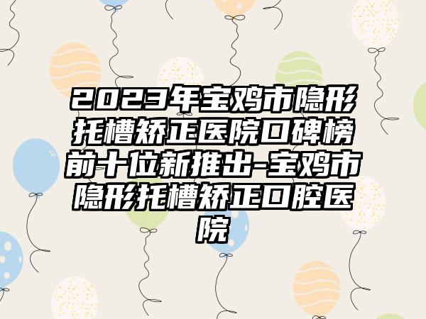 2023年宝鸡市隐形托槽矫正医院口碑榜前十位新推出-宝鸡市隐形托槽矫正口腔医院