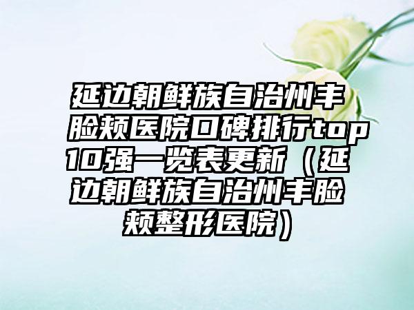 延边朝鲜族自治州丰脸颊医院口碑排行top10强一览表更新（延边朝鲜族自治州丰脸颊整形医院）