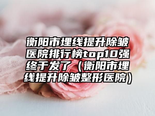 衡阳市埋线提升除皱医院排行榜top10强终于发了（衡阳市埋线提升除皱整形医院）