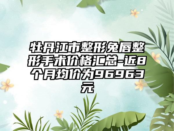 牡丹江市整形兔唇整形手术价格汇总-近8个月均价为96963元