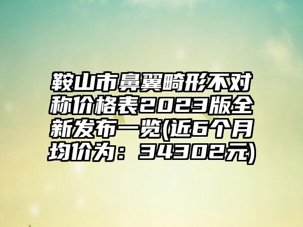 鞍山市鼻翼畸形不对称价格表2023版全新发布一览(近6个月均价为：34302元)