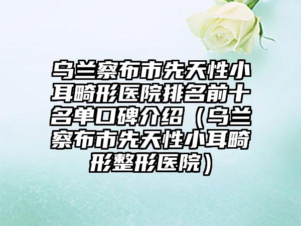 乌兰察布市先天性小耳畸形医院排名前十名单口碑介绍（乌兰察布市先天性小耳畸形整形医院）