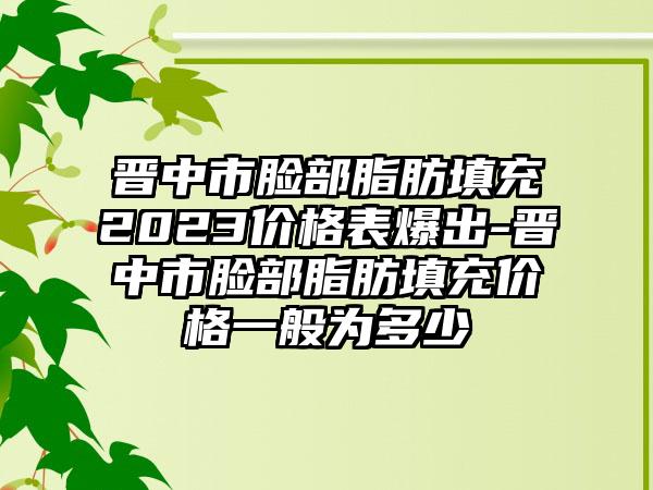 晋中市脸部脂肪填充2023价格表爆出-晋中市脸部脂肪填充价格一般为多少