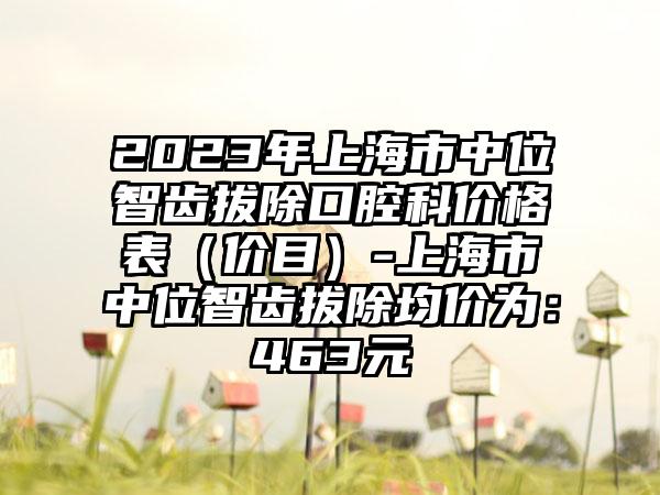 2023年上海市中位智齿拔除口腔科价格表（价目）-上海市中位智齿拔除均价为：463元