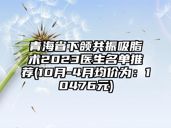 青海省下颌共振吸脂术2023医生名单推荐(10月-4月均价为：10476元)