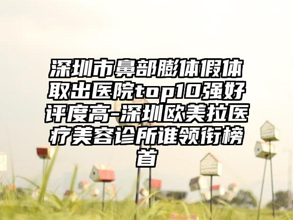 深圳市鼻部膨体假体取出医院top10强好评度高-深圳欧美拉医疗美容诊所谁领衔榜首