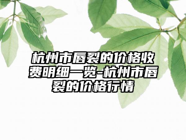 杭州市唇裂的价格收费明细一览-杭州市唇裂的价格行情