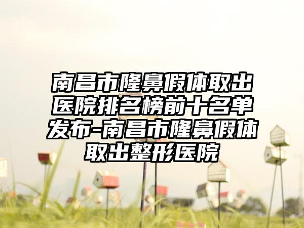 南昌市隆鼻假体取出医院排名榜前十名单发布-南昌市隆鼻假体取出整形医院