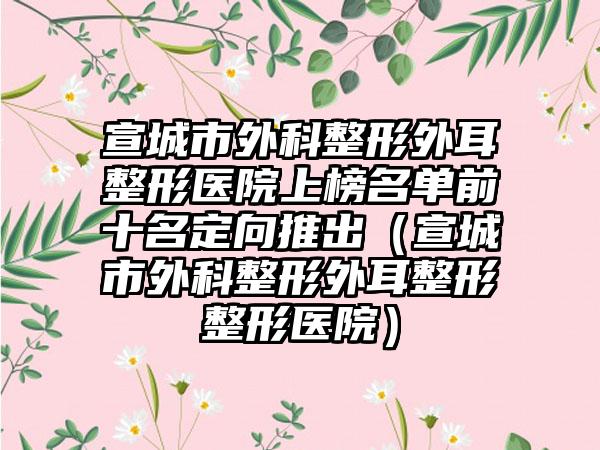 宣城市外科整形外耳整形医院上榜名单前十名定向推出（宣城市外科整形外耳整形整形医院）