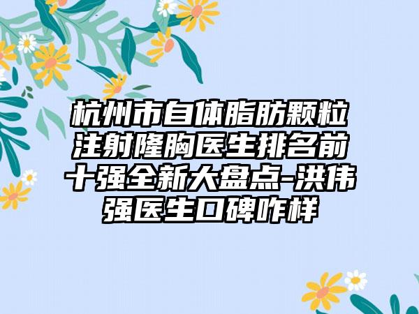 杭州市自体脂肪颗粒注射隆胸医生排名前十强全新大盘点-洪伟强医生口碑咋样