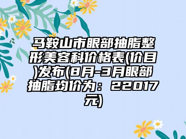 马鞍山市眼部抽脂整形美容科价格表(价目)发布(8月-3月眼部抽脂均价为：22017元)