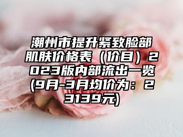 潮州市提升紧致脸部肌肤价格表（价目）2023版内部流出一览(9月-3月均价为：23139元)