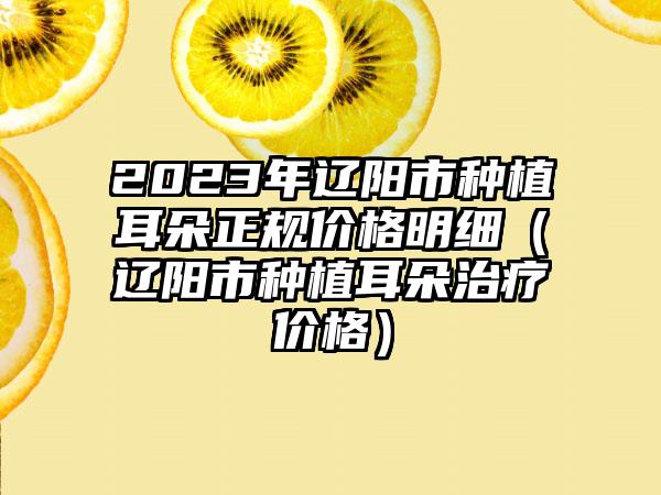 2023年辽阳市种植耳朵正规价格明细（辽阳市种植耳朵治疗价格）