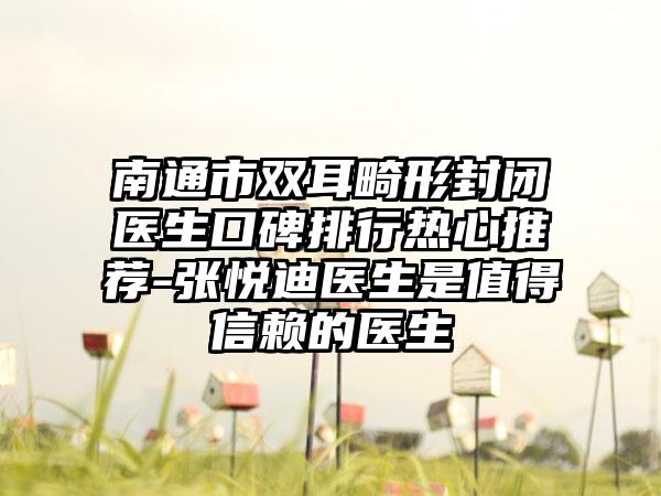 南通市双耳畸形封闭医生口碑排行热心推荐-张悦迪医生是值得信赖的医生