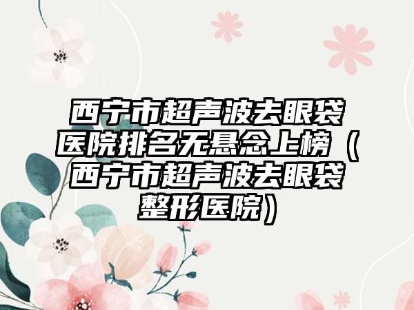 西宁市超声波去眼袋医院排名无悬念上榜（西宁市超声波去眼袋整形医院）