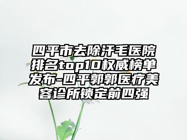 四平市去除汗毛医院排名top10权威榜单发布-四平郭郭医疗美容诊所锁定前四强