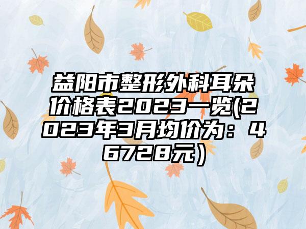 益阳市整形外科耳朵价格表2023一览(2023年3月均价为：46728元）