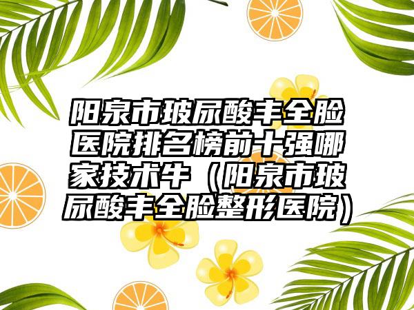 阳泉市玻尿酸丰全脸医院排名榜前十强哪家技术牛（阳泉市玻尿酸丰全脸整形医院）