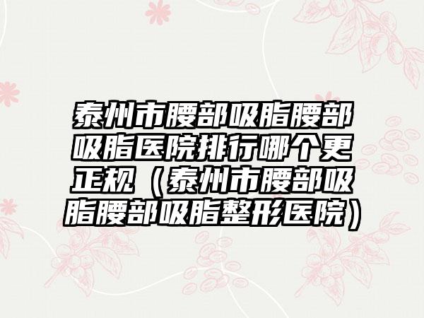 泰州市腰部吸脂腰部吸脂医院排行哪个更正规（泰州市腰部吸脂腰部吸脂整形医院）